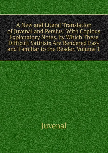 Обложка книги A New and Literal Translation of Juvenal and Persius: With Copious Explanatory Notes, by Which These Difficult Satirists Are Rendered Easy and Familiar to the Reader, Volume 1, Juvenal