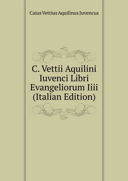 Обложка книги C. Vettii Aquilini Iuvenci Libri Evangeliorum Iiii (Italian Edition), Caius Vettius Aquilinus Juvencus