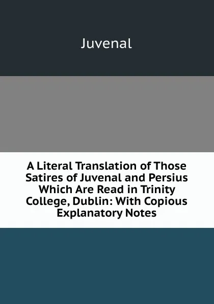 Обложка книги A Literal Translation of Those Satires of Juvenal and Persius Which Are Read in Trinity College, Dublin: With Copious Explanatory Notes, Juvenal