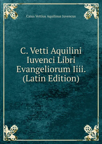 Обложка книги C. Vetti Aquilini Iuvenci Libri Evangeliorum Iiii. (Latin Edition), Caius Vettius Aquilinus Juvencus