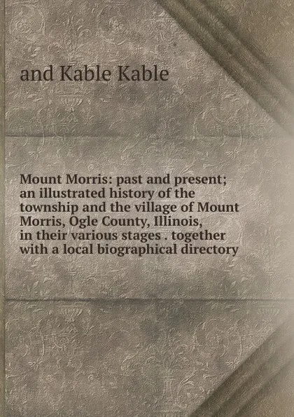 Обложка книги Mount Morris: past and present; an illustrated history of the township and the village of Mount Morris, Ogle County, Illinois, in their various stages . together with a local biographical directory, and Kable Kable