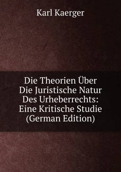 Обложка книги Die Theorien Uber Die Juristische Natur Des Urheberrechts: Eine Kritische Studie (German Edition), Karl Kaerger