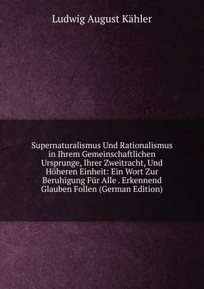 Обложка книги Supernaturalismus Und Rationalismus in Ihrem Gemeinschaftlichen Ursprunge, Ihrer Zweitracht, Und Hoheren Einheit: Ein Wort Zur Beruhigung Fur Alle . Erkennend Glauben Follen (German Edition), Ludwig August Kähler