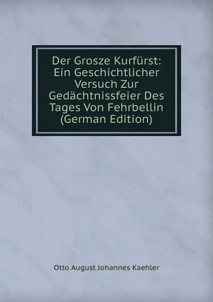 Обложка книги Der Grosze Kurfurst: Ein Geschichtlicher Versuch Zur Gedachtnissfeier Des Tages Von Fehrbellin (German Edition), Otto August Johannes Kaehler