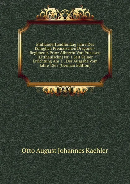 Обложка книги Einhundertundfunfzig Jahre Des Koniglich Preussischen Dragoner-Regiments Prinz Albrecht Von Preussen (Litthauischn) Nr. 1 Seit Seiner Errichtung Am 1. . Der Ausgabe Vom Jahre 1867 (German Edition), Otto August Johannes Kaehler