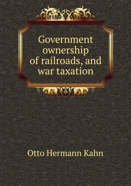 Обложка книги Government ownership of railroads, and war taxation, Kahn Otto Hermann