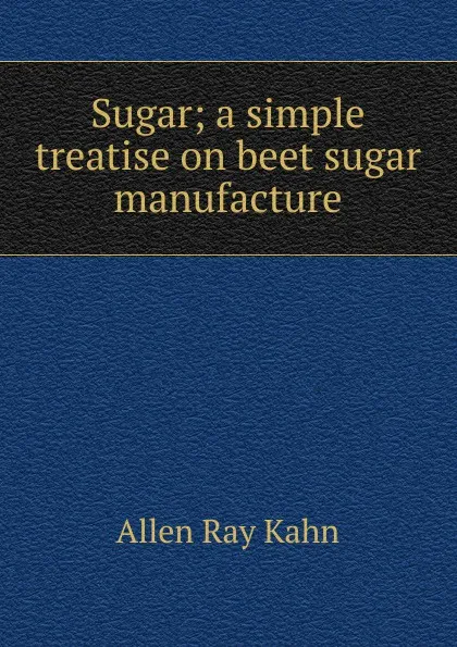 Обложка книги Sugar; a simple treatise on beet sugar manufacture, Allen Ray Kahn