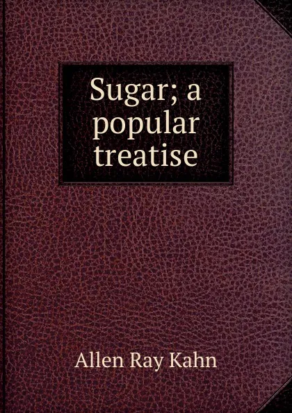 Обложка книги Sugar; a popular treatise, Allen Ray Kahn