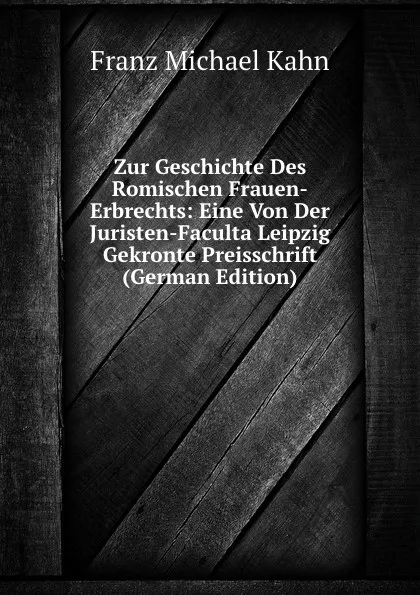 Обложка книги Zur Geschichte Des Romischen Frauen-Erbrechts: Eine Von Der Juristen-Faculta Leipzig Gekronte Preisschrift (German Edition), Franz Michael Kahn