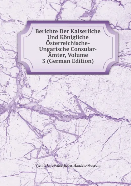 Обложка книги Berichte Der Kaiserliche Und Konigliche Osterreichische-Ungarische Consular-Amter, Volume 3 (German Edition), Vienna Und Kaiserliches Handels-Museum