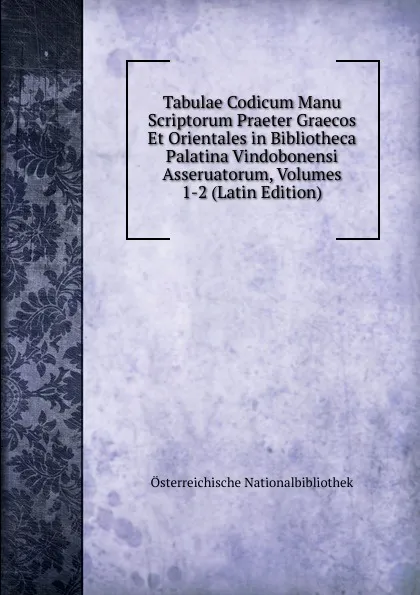 Обложка книги Tabulae Codicum Manu Scriptorum Praeter Graecos Et Orientales in Bibliotheca Palatina Vindobonensi Asseruatorum, Volumes 1-2 (Latin Edition), Österreichische Nationalbibliothek