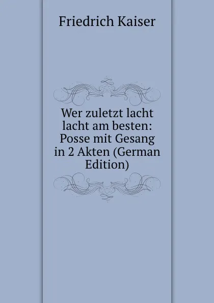 Обложка книги Wer zuletzt lacht lacht am besten: Posse mit Gesang in 2 Akten (German Edition), Friedrich Kaiser