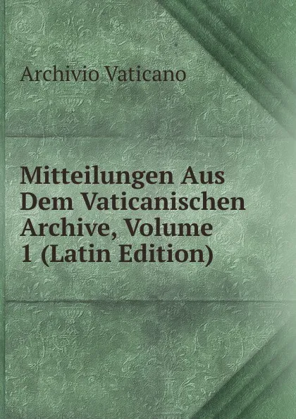 Обложка книги Mitteilungen Aus Dem Vaticanischen Archive, Volume 1 (Latin Edition), Archivio vaticano
