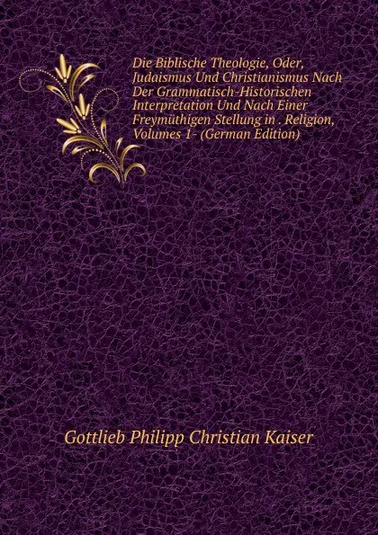 Обложка книги Die Biblische Theologie, Oder, Judaismus Und Christianismus Nach Der Grammatisch-Historischen Interpretation Und Nach Einer Freymuthigen Stellung in . Religion, Volumes 1- (German Edition), Gottlieb Philipp Christian Kaiser