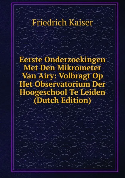 Обложка книги Eerste Onderzoekingen Met Den Mikrometer Van Airy: Volbragt Op Het Observatorium Der Hoogeschool Te Leiden (Dutch Edition), Friedrich Kaiser