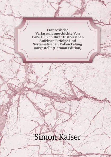 Обложка книги Franzosische Verfassungsgeschichte Von 1789-1852 in Ihrer Historischen Aufeinanderfolge Und Systematischen Entwickelung Dargestellt (German Edition), Simon Kaiser