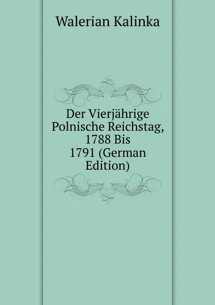 Обложка книги Der Vierjahrige Polnische Reichstag, 1788 Bis 1791 (German Edition), Walerian Kalinka