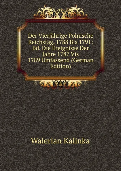 Обложка книги Der Vierjahrige Polnische Reichstag, 1788 Bis 1791: Bd. Die Ereignisse Der Jahre 1787 Vis 1789 Umfassend (German Edition), Walerian Kalinka