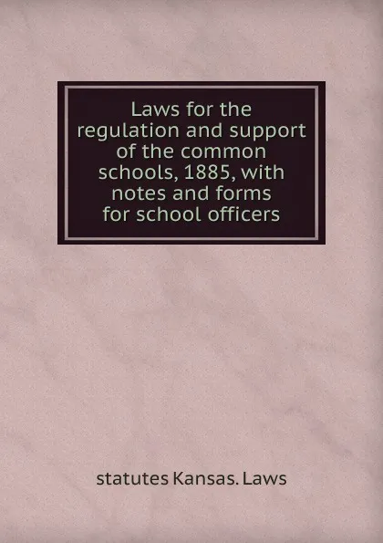 Обложка книги Laws for the regulation and support of the common schools, 1885, with notes and forms for school officers, statutes Kansas. Laws