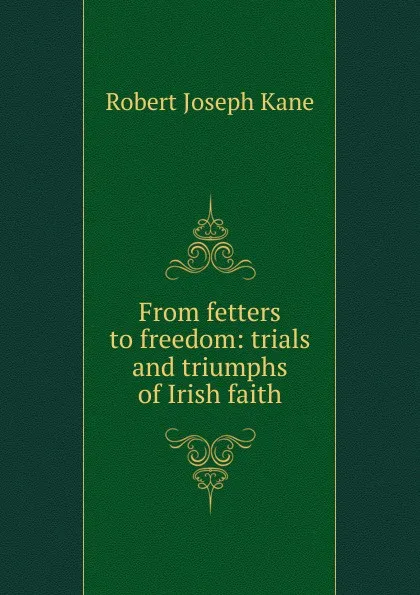 Обложка книги From fetters to freedom: trials and triumphs of Irish faith, Robert Joseph Kane