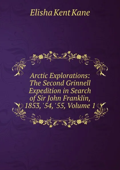 Обложка книги Arctic Explorations: The Second Grinnell Expedition in Search of Sir John Franklin, 1853, .54, .55, Volume 1, Elisha Kent Kane