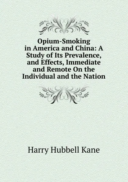 Обложка книги Opium-Smoking in America and China: A Study of Its Prevalence, and Effects, Immediate and Remote On the Individual and the Nation, Harry Hubbell Kane