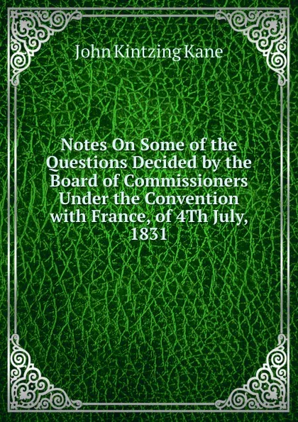 Обложка книги Notes On Some of the Questions Decided by the Board of Commissioners Under the Convention with France, of 4Th July, 1831, John Kintzing Kane