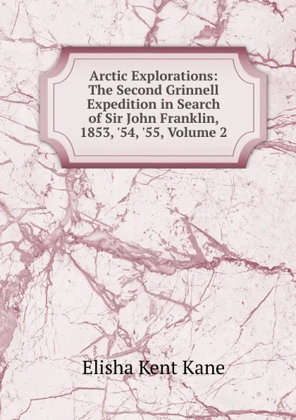 Обложка книги Arctic Explorations: The Second Grinnell Expedition in Search of Sir John Franklin, 1853, .54, .55, Volume 2, Elisha Kent Kane