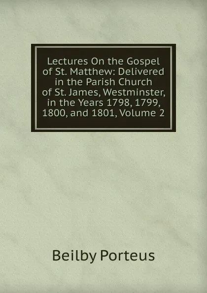 Обложка книги Lectures On the Gospel of St. Matthew: Delivered in the Parish Church of St. James, Westminster, in the Years 1798, 1799, 1800, and 1801, Volume 2, Beilby Porteus