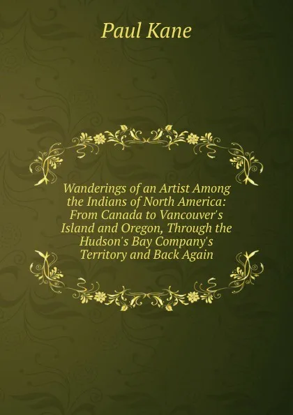 Обложка книги Wanderings of an Artist Among the Indians of North America: From Canada to Vancouver.s Island and Oregon, Through the Hudson.s Bay Company.s Territory and Back Again, Paul Kane