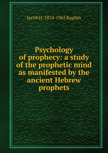 Обложка книги Psychology of prophecy: a study of the prophetic mind as manifested by the ancient Hebrew prophets, Jacob H. 1874-1965 Kaplan