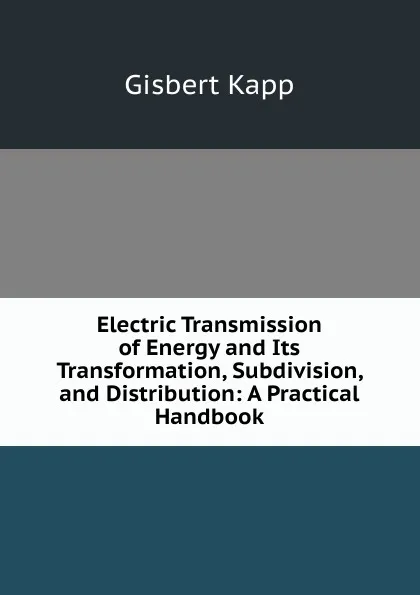 Обложка книги Electric Transmission of Energy and Its Transformation, Subdivision, and Distribution: A Practical Handbook, Gisbert Kapp