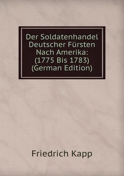 Обложка книги Der Soldatenhandel Deutscher Fursten Nach Amerika: (1775 Bis 1783) (German Edition), Friedrich Kapp