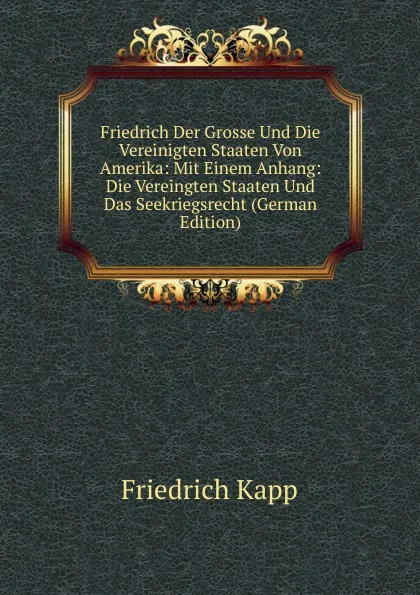 Обложка книги Friedrich Der Grosse Und Die Vereinigten Staaten Von Amerika: Mit Einem Anhang: Die Vereingten Staaten Und Das Seekriegsrecht (German Edition), Friedrich Kapp