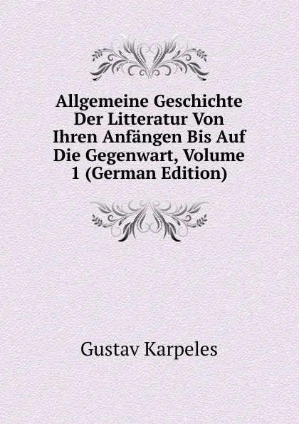 Обложка книги Allgemeine Geschichte Der Litteratur Von Ihren Anfangen Bis Auf Die Gegenwart, Volume 1 (German Edition), Gustav Karpeles