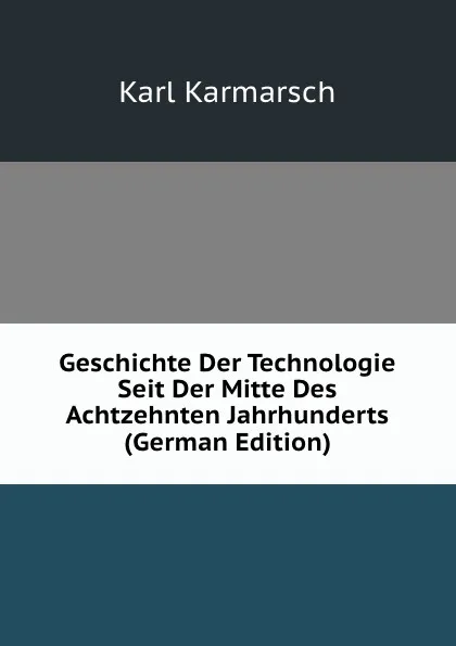 Обложка книги Geschichte Der Technologie Seit Der Mitte Des Achtzehnten Jahrhunderts (German Edition), Karl Karmarsch