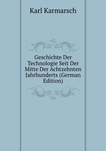 Обложка книги Geschichte Der Technologie Seit Der Mitte Der Achtzehnten Jahrhunderts (German Edition), Karl Karmarsch