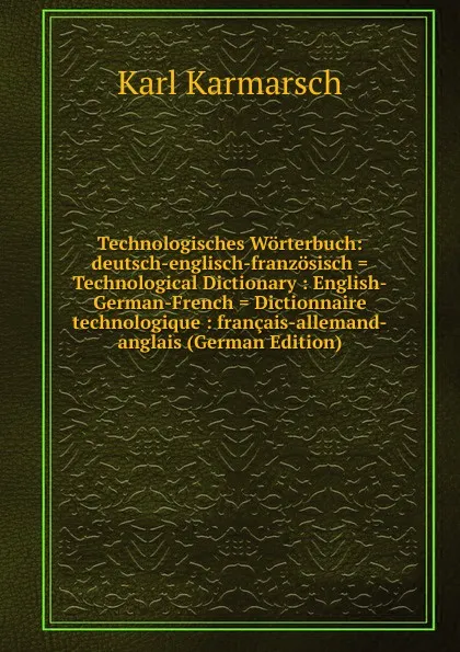 Обложка книги Technologisches Worterbuch: deutsch-englisch-franzosisch . Technological Dictionary : English-German-French . Dictionnaire technologique : francais-allemand-anglais (German Edition), Karl Karmarsch