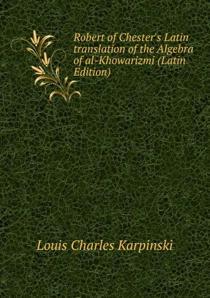 Обложка книги Robert of Chester.s Latin translation of the Algebra of al-Khowarizmi (Latin Edition), Louis Charles Karpinski