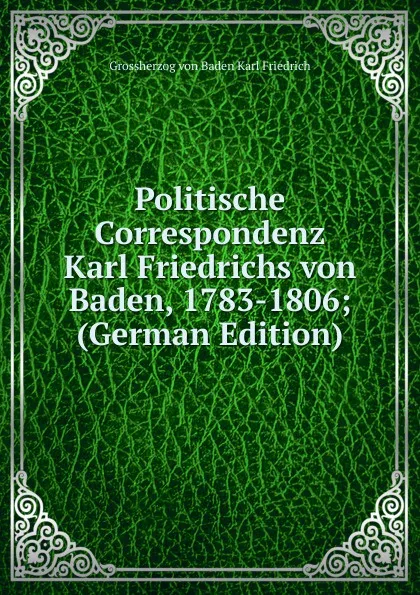 Обложка книги Politische Correspondenz Karl Friedrichs von Baden, 1783-1806; (German Edition), Grossherzog von Baden Karl Friedrich