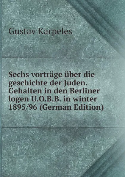 Обложка книги Sechs vortrage uber die geschichte der Juden. Gehalten in den Berliner logen U.O.B.B. in winter 1895/96 (German Edition), Gustav Karpeles