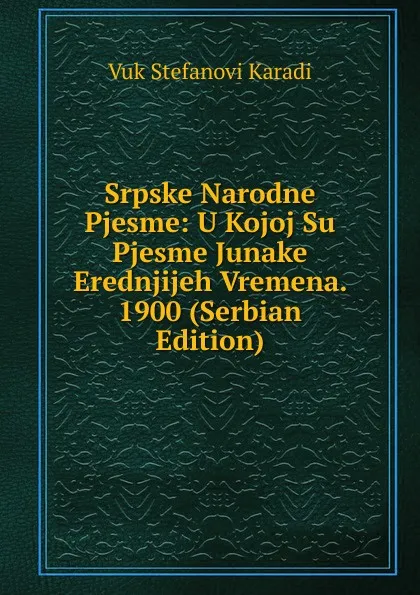 Обложка книги Srpske Narodne Pjesme: U Kojoj Su Pjesme Junake Erednjijeh Vremena. 1900 (Serbian Edition), Vuk Stefanovi Karadi