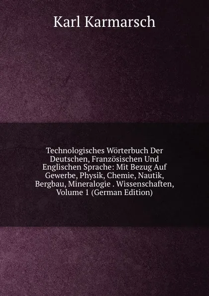 Обложка книги Technologisches Worterbuch Der Deutschen, Franzosischen Und Englischen Sprache: Mit Bezug Auf Gewerbe, Physik, Chemie, Nautik, Bergbau, Mineralogie . Wissenschaften, Volume 1 (German Edition), Karl Karmarsch