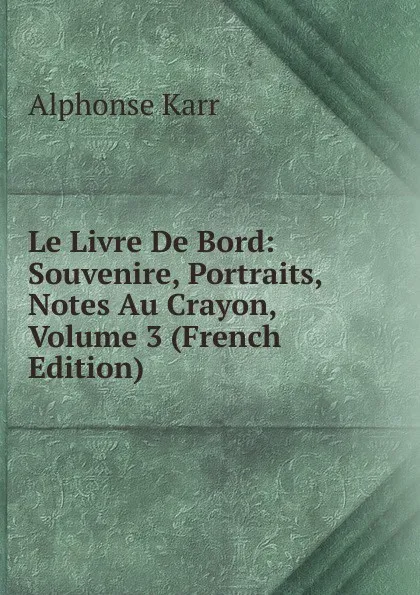 Обложка книги Le Livre De Bord: Souvenire, Portraits, Notes Au Crayon, Volume 3 (French Edition), Karr Alphonse