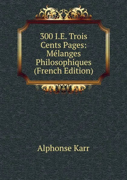 Обложка книги 300 I.E. Trois Cents Pages: Melanges Philosophiques (French Edition), Karr Alphonse