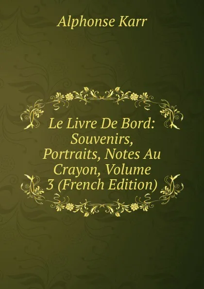 Обложка книги Le Livre De Bord: Souvenirs, Portraits, Notes Au Crayon, Volume 3 (French Edition), Karr Alphonse