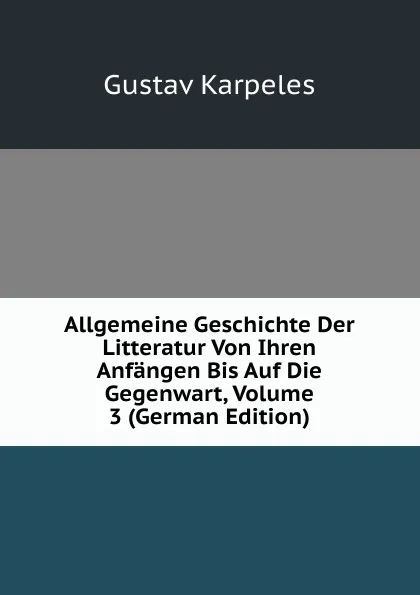 Обложка книги Allgemeine Geschichte Der Litteratur Von Ihren Anfangen Bis Auf Die Gegenwart, Volume 3 (German Edition), Gustav Karpeles