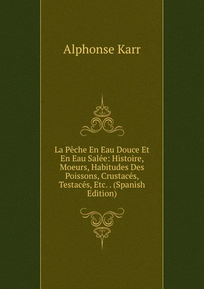 Обложка книги La Peche En Eau Douce Et En Eau Salee: Histoire, Moeurs, Habitudes Des Poissons, Crustaces, Testaces, Etc. . (Spanish Edition), Karr Alphonse