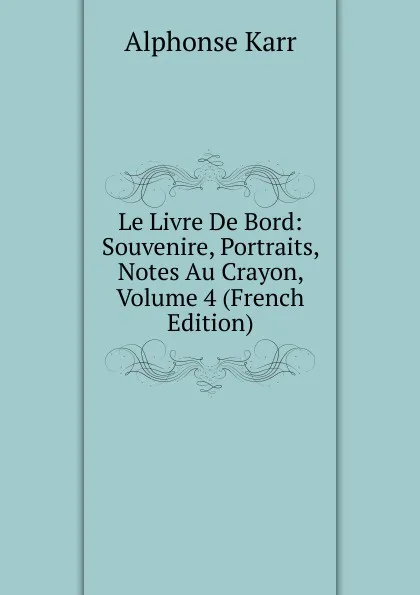 Обложка книги Le Livre De Bord: Souvenire, Portraits, Notes Au Crayon, Volume 4 (French Edition), Karr Alphonse