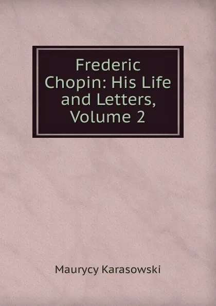 Обложка книги Frederic Chopin: His Life and Letters, Volume 2, Maurycy Karasowski